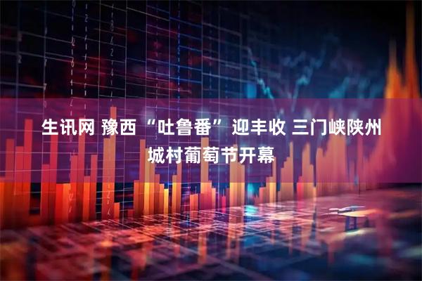 生讯网 豫西 “吐鲁番” 迎丰收 三门峡陕州城村葡萄节开幕