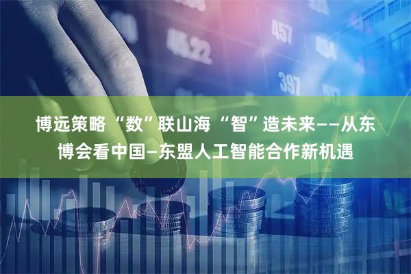 博远策略 “数”联山海 “智”造未来——从东博会看中国—东盟人工智能合作新机遇