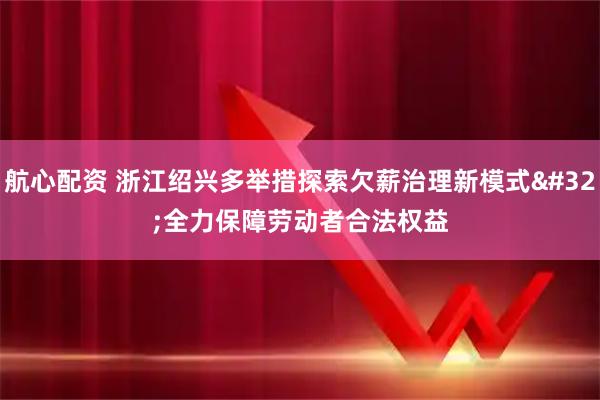 航心配资 浙江绍兴多举措探索欠薪治理新模式 全力保障劳动者合法权益