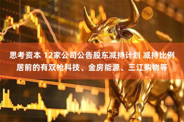 思考资本 12家公司公告股东减持计划 减持比例居前的有双枪科技、金房能源、三江购物等