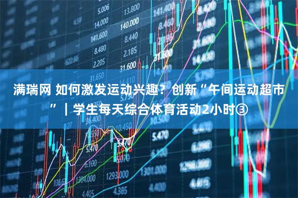 满瑞网 如何激发运动兴趣？创新“午间运动超市”｜学生每天综合体育活动2小时③