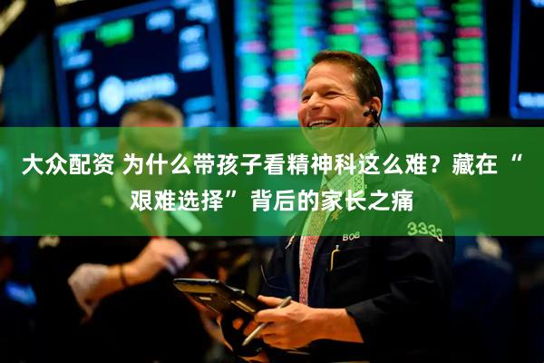 大众配资 为什么带孩子看精神科这么难？藏在 “艰难选择” 背后的家长之痛