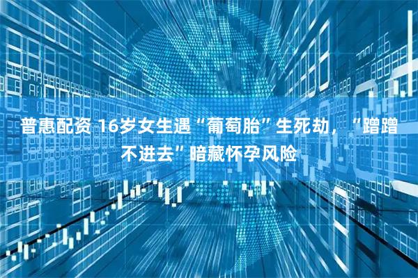 普惠配资 16岁女生遇“葡萄胎”生死劫，“蹭蹭不进去”暗藏怀孕风险