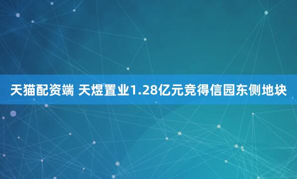 天猫配资端 天煜置业1.28亿元竞得信园东侧地块