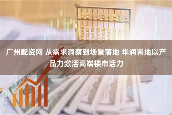 广州配资网 从需求洞察到场景落地 华润置地以产品力激活高端楼市活力