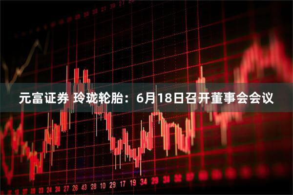 元富证券 玲珑轮胎：6月18日召开董事会会议