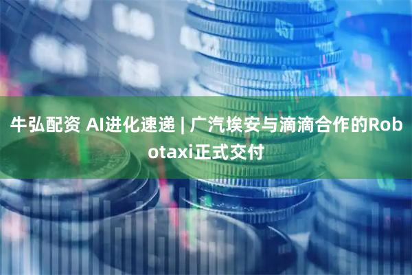 牛弘配资 AI进化速递 | 广汽埃安与滴滴合作的Robotaxi正式交付