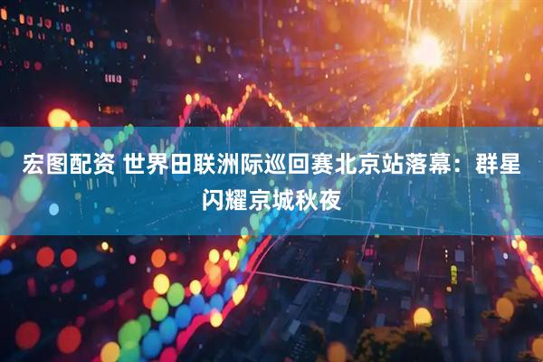 宏图配资 世界田联洲际巡回赛北京站落幕：群星闪耀京城秋夜