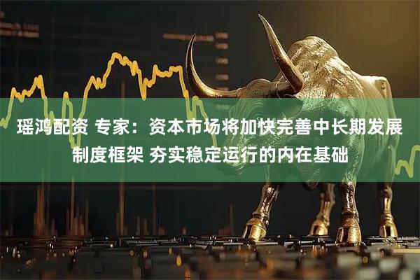 瑶鸿配资 专家：资本市场将加快完善中长期发展制度框架 夯实稳定运行的内在基础