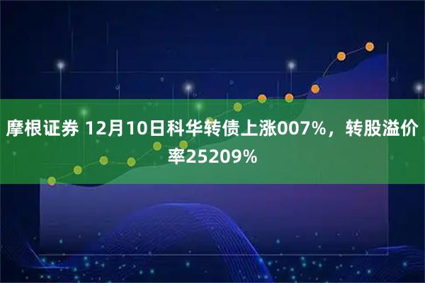 摩根证券 12月10日科华转债上涨007%，转股溢价率25209%