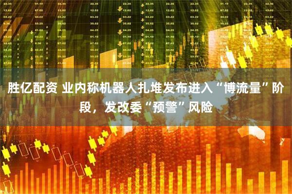 胜亿配资 业内称机器人扎堆发布进入“博流量”阶段，发改委“预警”风险