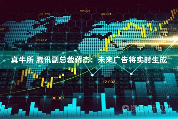 真牛所 腾讯副总裁蒋杰：未来广告将实时生成