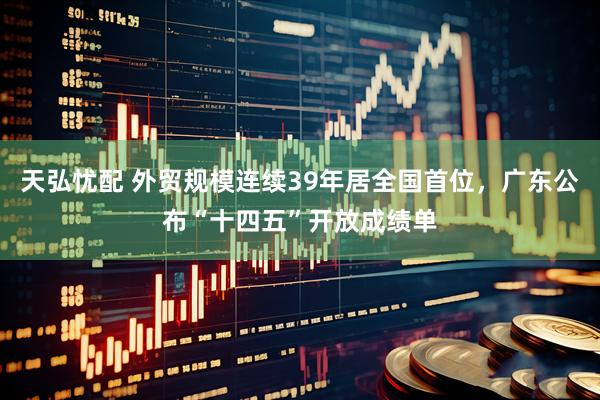天弘忧配 外贸规模连续39年居全国首位，广东公布“十四五”开放成绩单