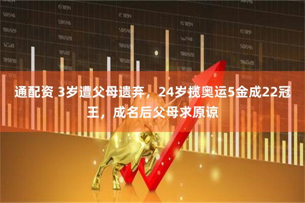 通配资 3岁遭父母遗弃，24岁揽奥运5金成22冠王，成名后父母求原谅