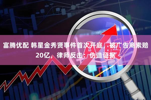 富腾优配 韩星金秀贤事件首次开庭，被广告商索赔20亿，律师反击：伪造证据