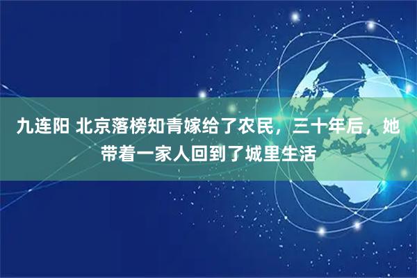 九连阳 北京落榜知青嫁给了农民，三十年后，她带着一家人回到了城里生活