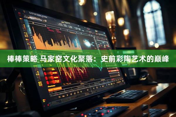 棒棒策略 马家窑文化聚落：史前彩陶艺术的巅峰