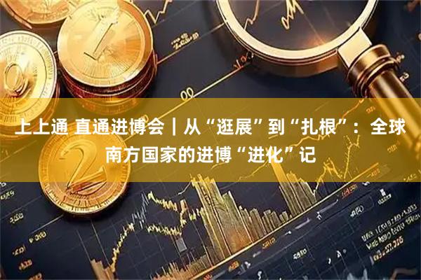 上上通 直通进博会｜从“逛展”到“扎根”：全球南方国家的进博“进化”记