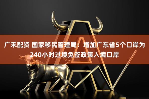 广禾配资 国家移民管理局：增加广东省5个口岸为240小时过境免签政策入境口岸