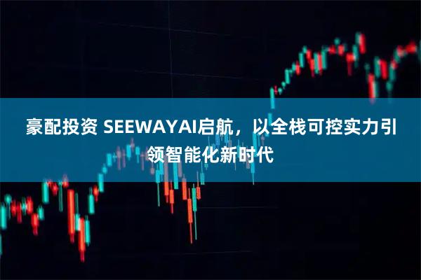 豪配投资 SEEWAYAI启航，以全栈可控实力引领智能化新时代