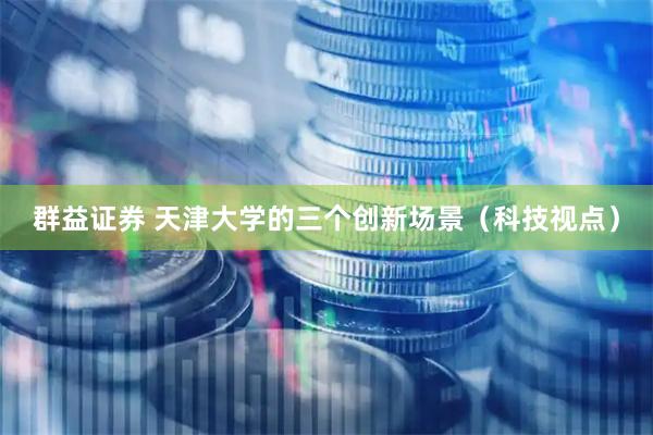 群益证券 天津大学的三个创新场景（科技视点）