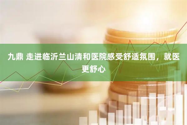 九鼎 走进临沂兰山清和医院感受舒适氛围，就医更舒心