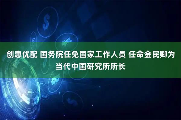 创惠优配 国务院任免国家工作人员 任命金民卿为当代中国研究所所长