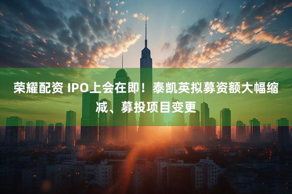 荣耀配资 IPO上会在即！泰凯英拟募资额大幅缩减、募投项目变更