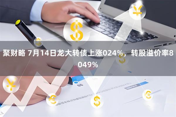 聚财略 7月14日龙大转债上涨024%，转股溢价率8049%