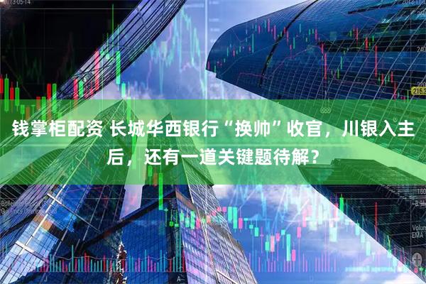 钱掌柜配资 长城华西银行“换帅”收官，川银入主后，还有一道关键题待解？