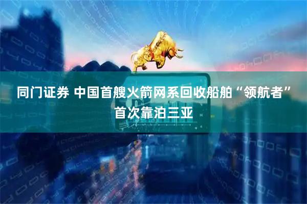 同门证券 中国首艘火箭网系回收船舶“领航者”首次靠泊三亚