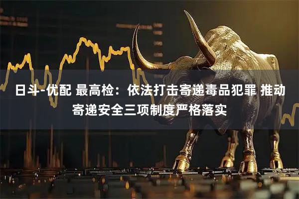 日斗-优配 最高检：依法打击寄递毒品犯罪 推动寄递安全三项制度严格落实