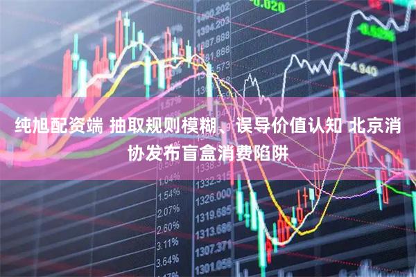 纯旭配资端 抽取规则模糊、误导价值认知 北京消协发布盲盒消费陷阱